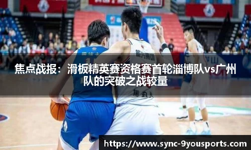 焦点战报:滑板精英赛资格赛首轮淄博队vs广州队的突破之战较量