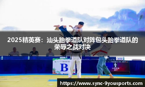 2025精英赛:汕头跆拳道队对阵包头跆拳道队的荣辱之战对决
